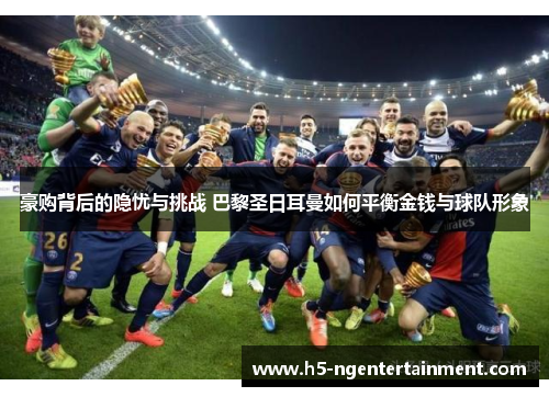 豪购背后的隐忧与挑战 巴黎圣日耳曼如何平衡金钱与球队形象 豪购背后的隐忧与挑战 巴黎圣日耳曼如何平衡金钱与球队形象