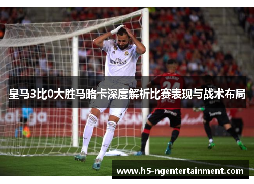 皇马3比0大胜马略卡深度解析比赛表现与战术布局 皇马3比0大胜马略卡深度解析比赛表现与战术布局