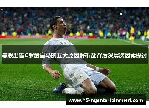 曼联出售C罗给皇马的五大原因解析及背后深层次因素探讨 曼联出售C罗给皇马的五大原因解析及背后深层次因素探讨
