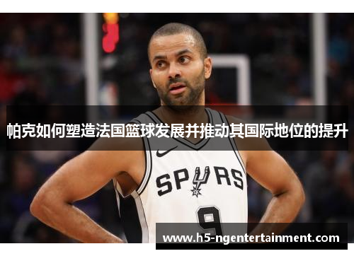 帕克如何塑造法国篮球发展并推动其国际地位的提升