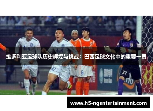 维多利亚足球队历史辉煌与挑战：巴西足球文化中的重要一员