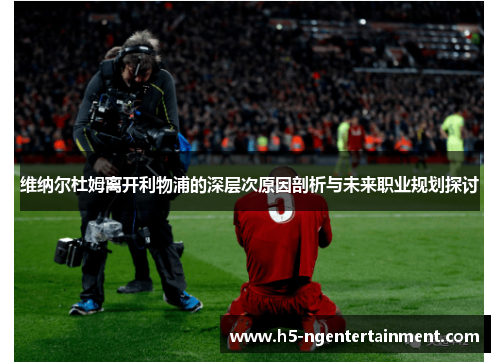 维纳尔杜姆离开利物浦的深层次原因剖析与未来职业规划探讨 维纳尔杜姆离开利物浦的深层次原因剖析与未来职业规划探讨