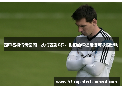 西甲名将传奇回顾:从梅西到C罗,他们的辉煌足迹与永恒影响 西甲名将传奇回顾:从梅西到C罗,他们的辉煌足迹与永恒影响