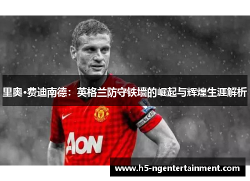 里奥·费迪南德:英格兰防守铁墙的崛起与辉煌生涯解析 里奥·费迪南德:英格兰防守铁墙的崛起与辉煌生涯解析