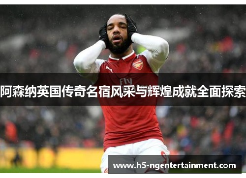 阿森纳英国传奇名宿风采与辉煌成就全面探索
