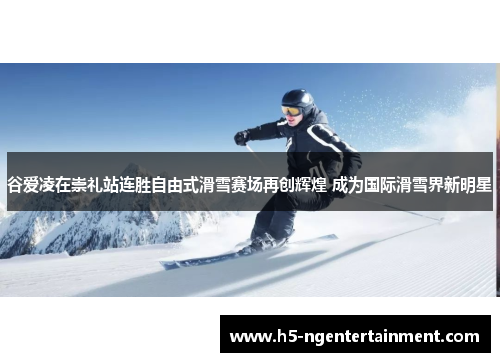 谷爱凌在崇礼站连胜自由式滑雪赛场再创辉煌 成为国际滑雪界新明星
