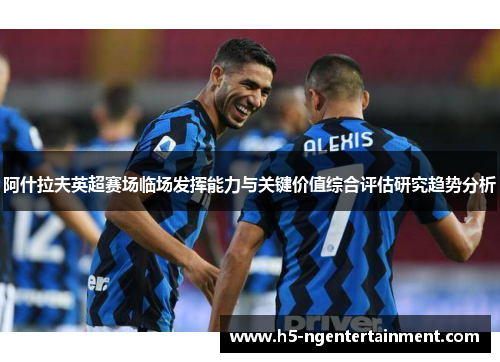 阿什拉夫英超赛场临场发挥能力与关键价值综合评估研究趋势分析 阿什拉夫英超赛场临场发挥能力与关键价值综合评估研究趋势分析