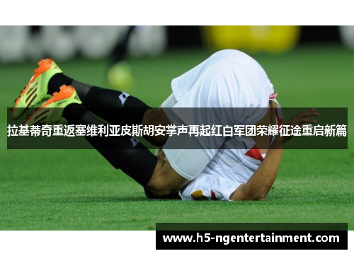 拉基蒂奇重返塞维利亚皮斯胡安掌声再起红白军团荣耀征途重启新篇
