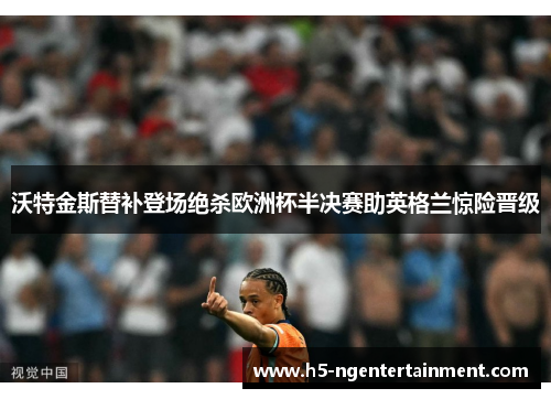 沃特金斯替补登场绝杀欧洲杯半决赛助英格兰惊险晋级